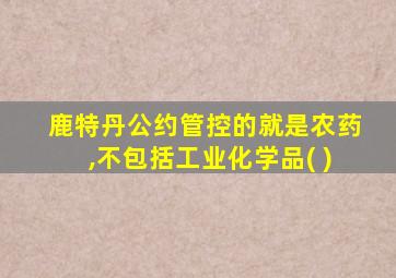 鹿特丹公约管控的就是农药,不包括工业化学品( )